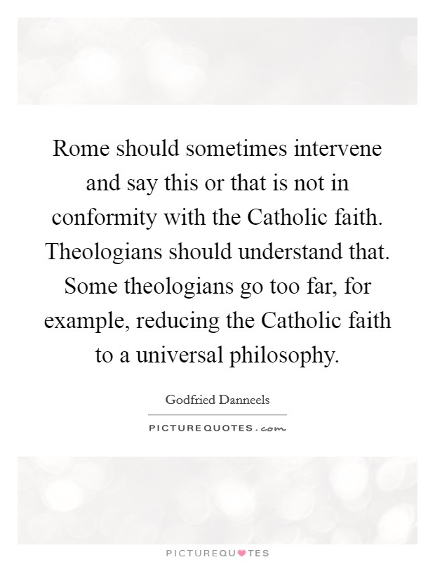 Rome should sometimes intervene and say this or that is not in conformity with the Catholic faith. Theologians should understand that. Some theologians go too far, for example, reducing the Catholic faith to a universal philosophy Picture Quote #1