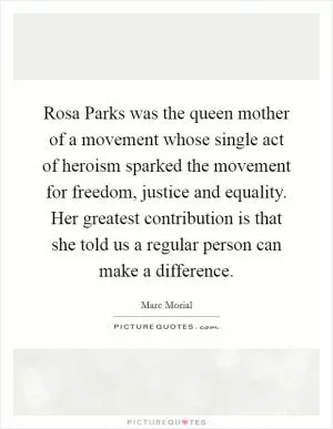 Rosa Parks was the queen mother of a movement whose single act of heroism sparked the movement for freedom, justice and equality. Her greatest contribution is that she told us a regular person can make a difference Picture Quote #1