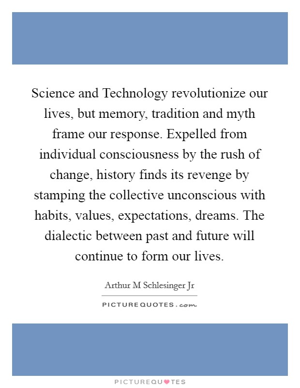 Science and Technology revolutionize our lives, but memory, tradition and myth frame our response. Expelled from individual consciousness by the rush of change, history finds its revenge by stamping the collective unconscious with habits, values, expectations, dreams. The dialectic between past and future will continue to form our lives Picture Quote #1