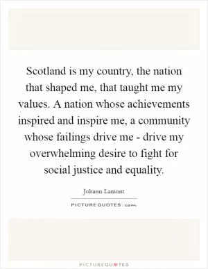 Scotland is my country, the nation that shaped me, that taught me my values. A nation whose achievements inspired and inspire me, a community whose failings drive me - drive my overwhelming desire to fight for social justice and equality Picture Quote #1