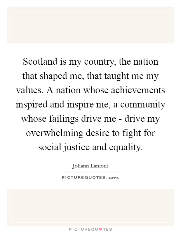 Scotland is my country, the nation that shaped me, that taught me my values. A nation whose achievements inspired and inspire me, a community whose failings drive me - drive my overwhelming desire to fight for social justice and equality Picture Quote #1