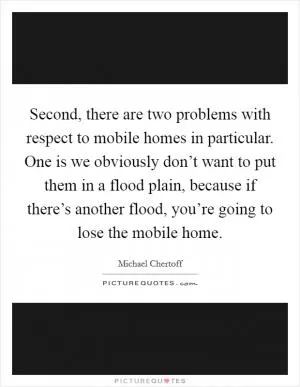 Second, there are two problems with respect to mobile homes in particular. One is we obviously don’t want to put them in a flood plain, because if there’s another flood, you’re going to lose the mobile home Picture Quote #1