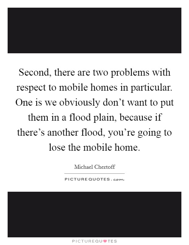 Second, there are two problems with respect to mobile homes in particular. One is we obviously don't want to put them in a flood plain, because if there's another flood, you're going to lose the mobile home Picture Quote #1