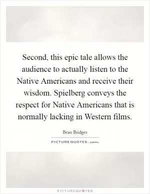 Second, this epic tale allows the audience to actually listen to the Native Americans and receive their wisdom. Spielberg conveys the respect for Native Americans that is normally lacking in Western films Picture Quote #1