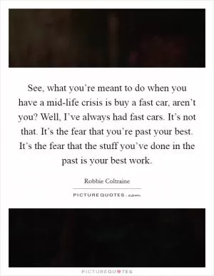 See, what you’re meant to do when you have a mid-life crisis is buy a fast car, aren’t you? Well, I’ve always had fast cars. It’s not that. It’s the fear that you’re past your best. It’s the fear that the stuff you’ve done in the past is your best work Picture Quote #1