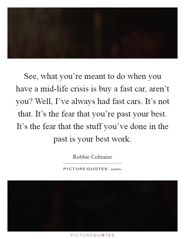 See, what you're meant to do when you have a mid-life crisis is buy a fast car, aren't you? Well, I've always had fast cars. It's not that. It's the fear that you're past your best. It's the fear that the stuff you've done in the past is your best work Picture Quote #1