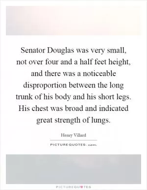 Senator Douglas was very small, not over four and a half feet height, and there was a noticeable disproportion between the long trunk of his body and his short legs. His chest was broad and indicated great strength of lungs Picture Quote #1