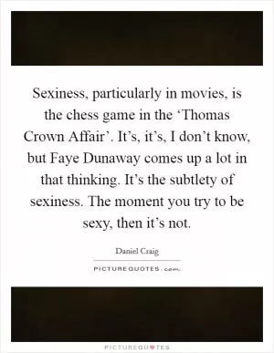 Sexiness, particularly in movies, is the chess game in the ‘Thomas Crown Affair’. It’s, it’s, I don’t know, but Faye Dunaway comes up a lot in that thinking. It’s the subtlety of sexiness. The moment you try to be sexy, then it’s not Picture Quote #1