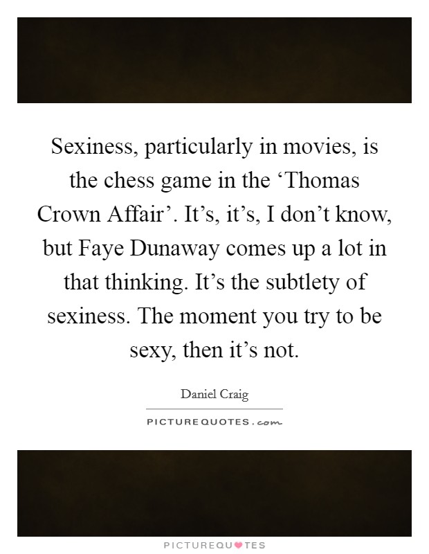 Sexiness, particularly in movies, is the chess game in the ‘Thomas Crown Affair'. It's, it's, I don't know, but Faye Dunaway comes up a lot in that thinking. It's the subtlety of sexiness. The moment you try to be sexy, then it's not Picture Quote #1
