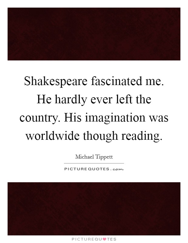 Shakespeare fascinated me. He hardly ever left the country. His imagination was worldwide though reading Picture Quote #1