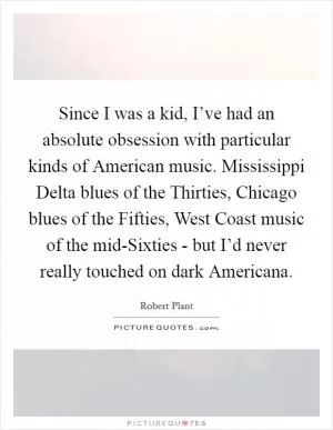 Since I was a kid, I’ve had an absolute obsession with particular kinds of American music. Mississippi Delta blues of the Thirties, Chicago blues of the Fifties, West Coast music of the mid-Sixties - but I’d never really touched on dark Americana Picture Quote #1