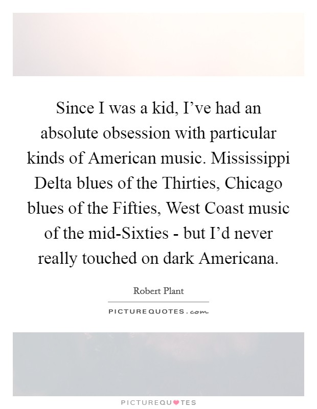 Since I was a kid, I've had an absolute obsession with particular kinds of American music. Mississippi Delta blues of the Thirties, Chicago blues of the Fifties, West Coast music of the mid-Sixties - but I'd never really touched on dark Americana Picture Quote #1