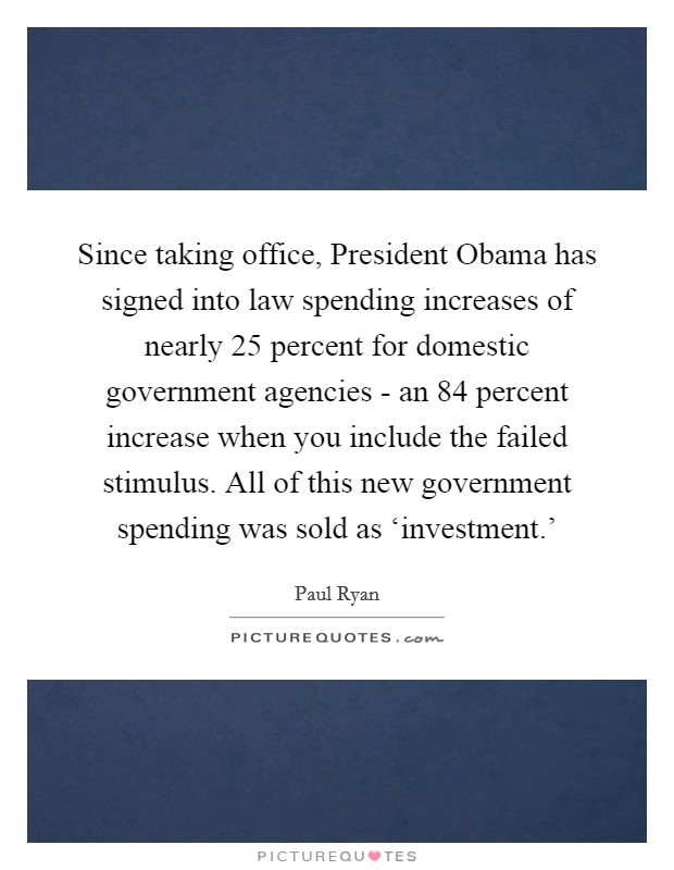 Since taking office, President Obama has signed into law spending increases of nearly 25 percent for domestic government agencies - an 84 percent increase when you include the failed stimulus. All of this new government spending was sold as ‘investment.' Picture Quote #1