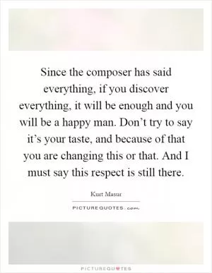 Since the composer has said everything, if you discover everything, it will be enough and you will be a happy man. Don’t try to say it’s your taste, and because of that you are changing this or that. And I must say this respect is still there Picture Quote #1