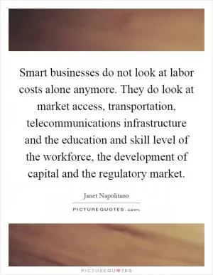 Smart businesses do not look at labor costs alone anymore. They do look at market access, transportation, telecommunications infrastructure and the education and skill level of the workforce, the development of capital and the regulatory market Picture Quote #1