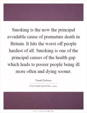 Smoking is the now the principal avoidable cause of premature death in Britain. It hits the worst off people hardest of all. Smoking is one of the principal causes of the health gap which leads to poorer people being ill more often and dying sooner Picture Quote #1