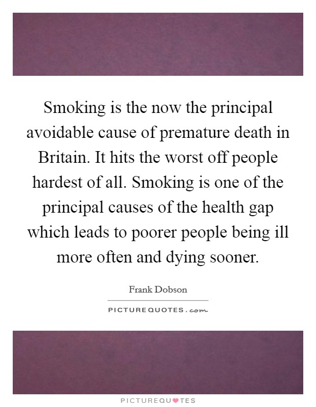 Smoking is the now the principal avoidable cause of premature death in Britain. It hits the worst off people hardest of all. Smoking is one of the principal causes of the health gap which leads to poorer people being ill more often and dying sooner Picture Quote #1