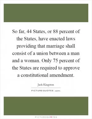 So far, 44 States, or 88 percent of the States, have enacted laws providing that marriage shall consist of a union between a man and a woman. Only 75 percent of the States are required to approve a constitutional amendment Picture Quote #1