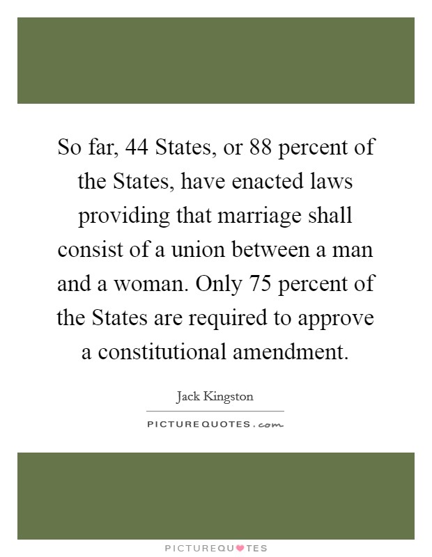So far, 44 States, or 88 percent of the States, have enacted laws providing that marriage shall consist of a union between a man and a woman. Only 75 percent of the States are required to approve a constitutional amendment Picture Quote #1