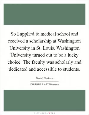 So I applied to medical school and received a scholarship at Washington University in St. Louis. Washington University turned out to be a lucky choice. The faculty was scholarly and dedicated and accessible to students Picture Quote #1