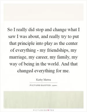 So I really did stop and change what I saw I was about, and really try to put that principle into play as the center of everything - my friendships, my marriage, my career, my family, my way of being in the world. And that changed everything for me Picture Quote #1