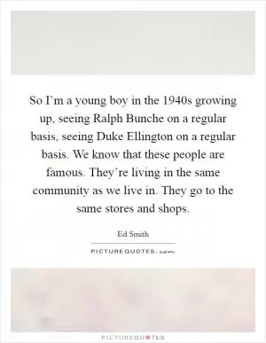 So I’m a young boy in the 1940s growing up, seeing Ralph Bunche on a regular basis, seeing Duke Ellington on a regular basis. We know that these people are famous. They’re living in the same community as we live in. They go to the same stores and shops Picture Quote #1