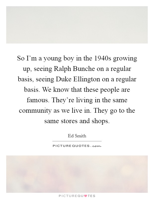 So I'm a young boy in the 1940s growing up, seeing Ralph Bunche on a regular basis, seeing Duke Ellington on a regular basis. We know that these people are famous. They're living in the same community as we live in. They go to the same stores and shops Picture Quote #1