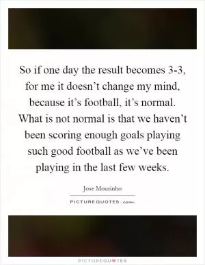 So if one day the result becomes 3-3, for me it doesn’t change my mind, because it’s football, it’s normal. What is not normal is that we haven’t been scoring enough goals playing such good football as we’ve been playing in the last few weeks Picture Quote #1