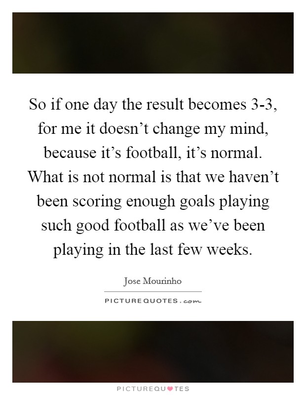 So if one day the result becomes 3-3, for me it doesn't change my mind, because it's football, it's normal. What is not normal is that we haven't been scoring enough goals playing such good football as we've been playing in the last few weeks Picture Quote #1