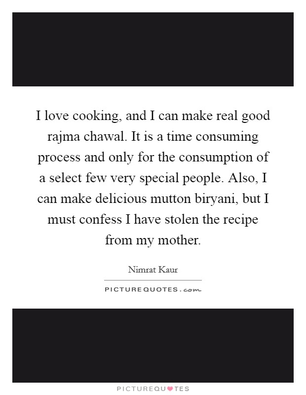 I love cooking, and I can make real good rajma chawal. It is a time consuming process and only for the consumption of a select few very special people. Also, I can make delicious mutton biryani, but I must confess I have stolen the recipe from my mother Picture Quote #1