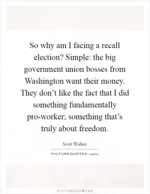 So why am I facing a recall election? Simple: the big government union bosses from Washington want their money. They don’t like the fact that I did something fundamentally pro-worker; something that’s truly about freedom Picture Quote #1