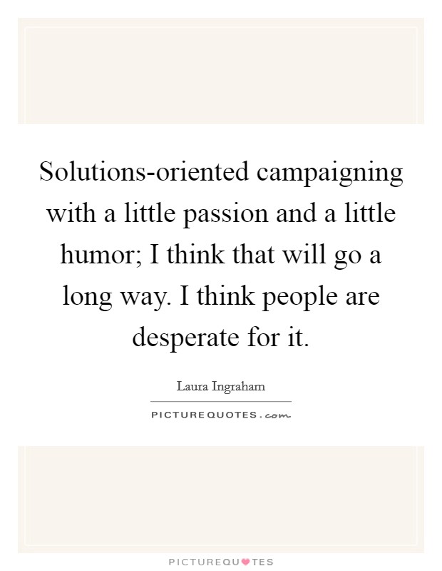 Solutions-oriented campaigning with a little passion and a little humor; I think that will go a long way. I think people are desperate for it Picture Quote #1