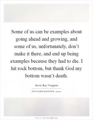 Some of us can be examples about going ahead and growing, and some of us, unfortunately, don’t make it there, and end up being examples because they had to die. I hit rock bottom, but thank God my bottom wasn’t death Picture Quote #1