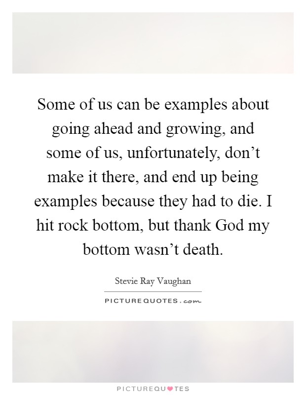 Some of us can be examples about going ahead and growing, and some of us, unfortunately, don't make it there, and end up being examples because they had to die. I hit rock bottom, but thank God my bottom wasn't death Picture Quote #1