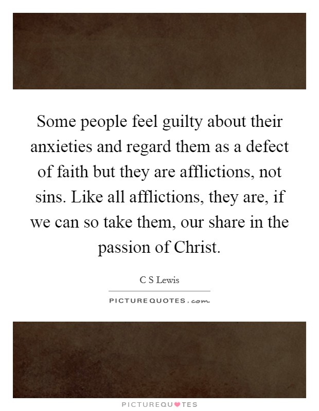 Some people feel guilty about their anxieties and regard them as a defect of faith but they are afflictions, not sins. Like all afflictions, they are, if we can so take them, our share in the passion of Christ Picture Quote #1