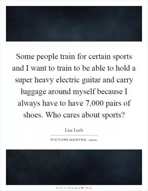 Some people train for certain sports and I want to train to be able to hold a super heavy electric guitar and carry luggage around myself because I always have to have 7,000 pairs of shoes. Who cares about sports? Picture Quote #1