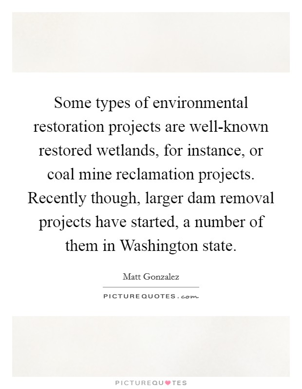 Some types of environmental restoration projects are well-known restored wetlands, for instance, or coal mine reclamation projects. Recently though, larger dam removal projects have started, a number of them in Washington state Picture Quote #1