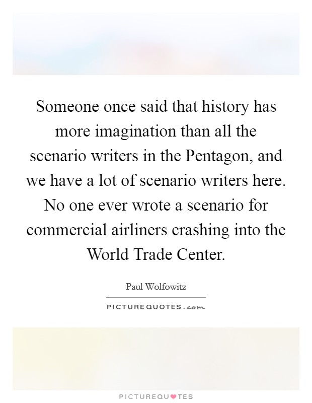 Someone once said that history has more imagination than all the scenario writers in the Pentagon, and we have a lot of scenario writers here. No one ever wrote a scenario for commercial airliners crashing into the World Trade Center Picture Quote #1