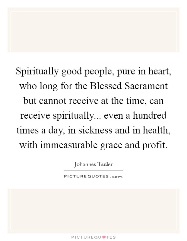 Spiritually good people, pure in heart, who long for the Blessed Sacrament but cannot receive at the time, can receive spiritually... even a hundred times a day, in sickness and in health, with immeasurable grace and profit Picture Quote #1