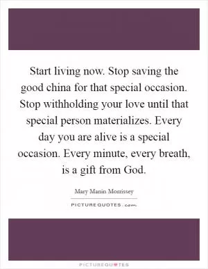 Start living now. Stop saving the good china for that special occasion. Stop withholding your love until that special person materializes. Every day you are alive is a special occasion. Every minute, every breath, is a gift from God Picture Quote #1