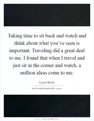 Taking time to sit back and watch and think about what you’ve seen is important. Traveling did a great deal to me. I found that when I travel and just sit in the corner and watch, a million ideas come to me Picture Quote #1