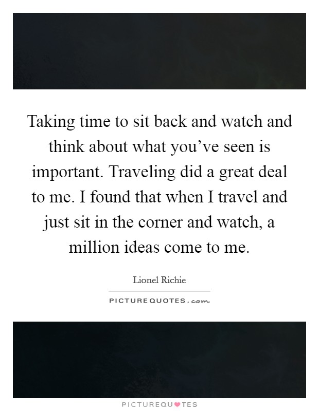 Taking time to sit back and watch and think about what you've seen is important. Traveling did a great deal to me. I found that when I travel and just sit in the corner and watch, a million ideas come to me Picture Quote #1