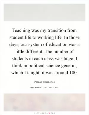 Teaching was my transition from student life to working life. In those days, our system of education was a little different. The number of students in each class was huge. I think in political science general, which I taught, it was around 100 Picture Quote #1