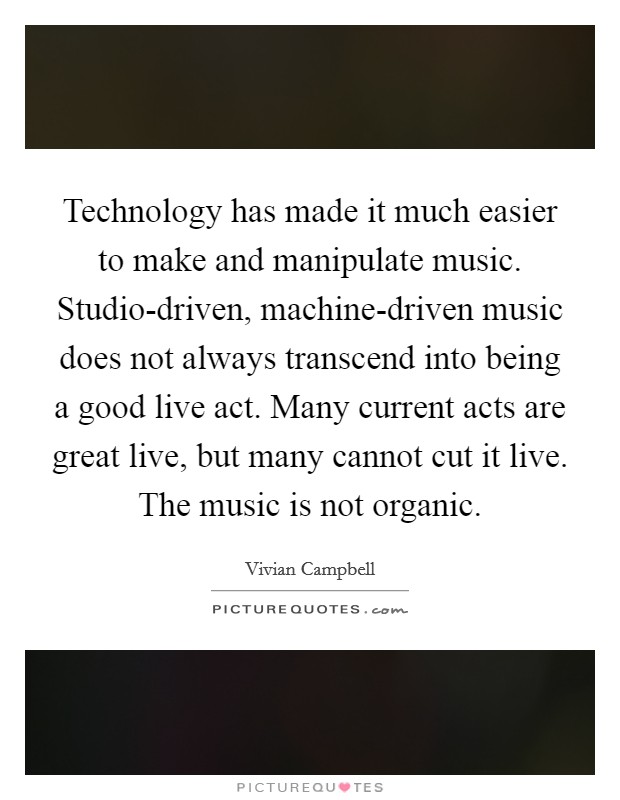 Technology has made it much easier to make and manipulate music. Studio-driven, machine-driven music does not always transcend into being a good live act. Many current acts are great live, but many cannot cut it live. The music is not organic Picture Quote #1