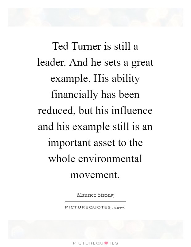 Ted Turner is still a leader. And he sets a great example. His ability financially has been reduced, but his influence and his example still is an important asset to the whole environmental movement Picture Quote #1