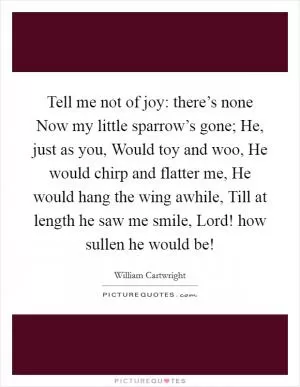 Tell me not of joy: there’s none Now my little sparrow’s gone; He, just as you, Would toy and woo, He would chirp and flatter me, He would hang the wing awhile, Till at length he saw me smile, Lord! how sullen he would be! Picture Quote #1
