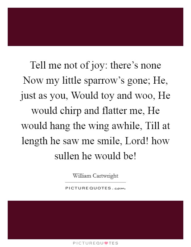 Tell me not of joy: there's none Now my little sparrow's gone; He, just as you, Would toy and woo, He would chirp and flatter me, He would hang the wing awhile, Till at length he saw me smile, Lord! how sullen he would be! Picture Quote #1