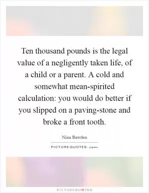 Ten thousand pounds is the legal value of a negligently taken life, of a child or a parent. A cold and somewhat mean-spirited calculation: you would do better if you slipped on a paving-stone and broke a front tooth Picture Quote #1