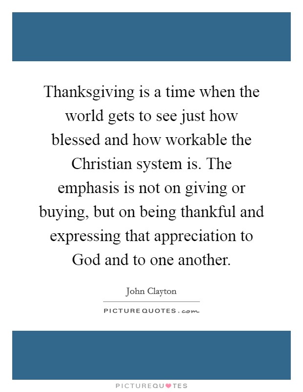 Thanksgiving is a time when the world gets to see just how blessed and how workable the Christian system is. The emphasis is not on giving or buying, but on being thankful and expressing that appreciation to God and to one another Picture Quote #1