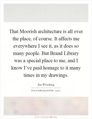 That Moorish architecture is all over the place, of course. It affects me everywhere I see it, as it does so many people. But Brand Library was a special place to me, and I know I’ve paid homage to it many times in my drawings Picture Quote #1